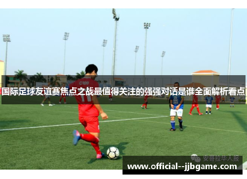 国际足球友谊赛焦点之战最值得关注的强强对话是谁全面解析看点