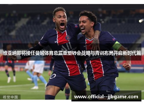 维亚纳即将接任曼城体育总监重塑转会战略与青训布局开启新时代篇