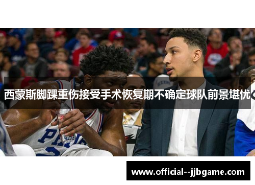 西蒙斯脚踝重伤接受手术恢复期不确定球队前景堪忧